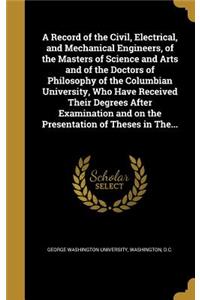 A Record of the Civil, Electrical, and Mechanical Engineers, of the Masters of Science and Arts and of the Doctors of Philosophy of the Columbian University, Who Have Received Their Degrees After Examination and on the Presentation of Theses in The