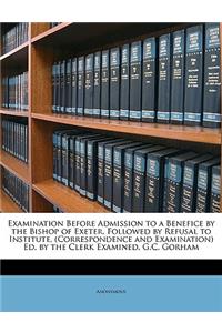 Examination Before Admission to a Benefice by the Bishop of Exeter, Followed by Refusal to Institute, (Correspondence and Examination) Ed. by the Clerk Examined, G.C. Gorham