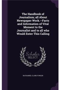 The Handbook of Journalism; all About Newspaper Work.--Facts and Information of Vital Moment to the Journalist and to all who Would Enter This Calling