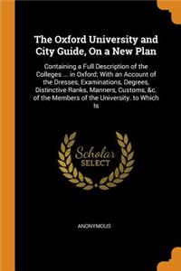 The Oxford University and City Guide, on a New Plan: Containing a Full Description of the Colleges ... in Oxford; With an Account of the Dresses, Examinations, Degrees, Distinctive Ranks, Manners, Customs, &c. of the Members of the University. to W