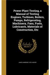 Power Plant Testing, a Manual of Testing Engines, Turbines, Boilers, Pumps, Refrigerating, Machinery, Fans, Fuels, Lubricants, Materials of Construction, Etc