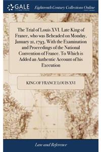 Trial of Louis XVI. Late King of France, who was Beheaded on Monday, January 21, 1793, With the Examination and Proceedings of the National Convention of France. To Which is Added an Authentic Account of his Execution