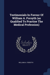 Testimonials In Favour Of William A. Forsyth (as Qualified To Practise The Medical Profession)