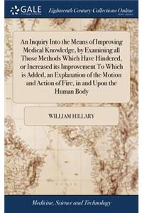 An Inquiry Into the Means of Improving Medical Knowledge, by Examining All Those Methods Which Have Hindered, or Increased Its Improvement to Which Is Added, an Explanation of the Motion and Action of Fire, in and Upon the Human Body