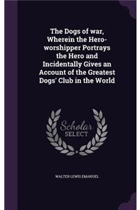 The Dogs of war, Wherein the Hero-worshipper Portrays the Hero and Incidentally Gives an Account of the Greatest Dogs' Club in the World