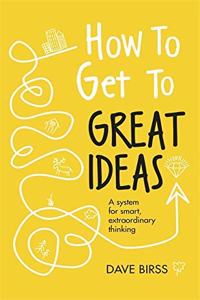 How to Get to Great Ideas: A system for smart, extraordinary thinking