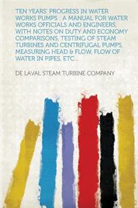 Ten Years' Progress in Water Works Pumps: A Manual for Water Works Officials and Engineers, with Notes on Duty and Economy Comparisons, Testing of Ste