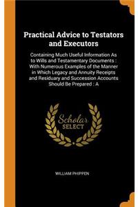 Practical Advice to Testators and Executors: Containing Much Useful Information as to Wills and Testamentary Documents: With Numerous Examples of the Manner in Which Legacy and Annuity Receipts and Residuary and Succession Accounts Should Be Prepar