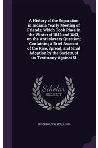 A History of the Separation in Indiana Yearly Meeting of Friends; Which Took Place in the Winter of 1842 and 1843, on the Anti-Slavery Question; Containing a Brief Account of the Rise, Spread, and Final Adoption by the Society, of Its Testimony Aga