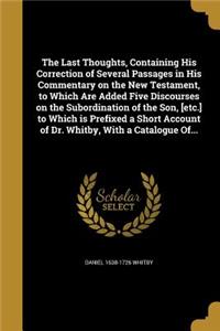 Last Thoughts, Containing His Correction of Several Passages in His Commentary on the New Testament, to Which Are Added Five Discourses on the Subordination of the Son, [etc.] to Which is Prefixed a Short Account of Dr. Whitby, With a Catalogue Of.