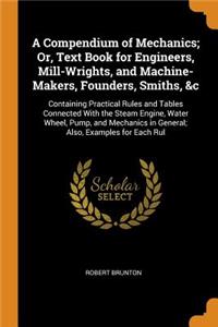 A Compendium of Mechanics; Or, Text Book for Engineers, Mill-Wrights, and Machine-Makers, Founders, Smiths, &c: Containing Practical Rules and Tables Connected with the Steam Engine, Water Wheel, Pump, and Mechanics in General; Also, Examples for E