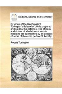 By Virtue of the King's Patent Turlington's Balsam of Life Is Prepared and Sold by the Patentee, the Efficacy and Virtues of Which Incomparable Medicine Are Exemplified by an Account of Some of the Cures Perform'd Thereby