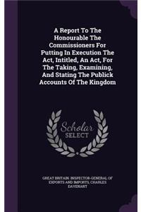 A Report To The Honourable The Commissioners For Putting In Execution The Act, Intitled, An Act, For The Taking, Examining, And Stating The Publick Accounts Of The Kingdom