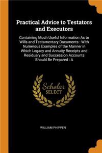 Practical Advice to Testators and Executors: Containing Much Useful Information as to Wills and Testamentary Documents: With Numerous Examples of the Manner in Which Legacy and Annuity Receipts and Residuary and Succession Accounts Should Be Prepar