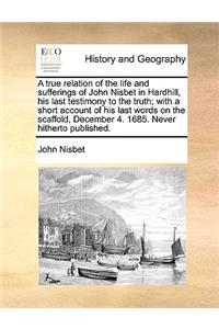 True Relation of the Life and Sufferings of John Nisbet in Hardhill, His Last Testimony to the Truth; With a Short Account of His Last Words on the Scaffold, December 4. 1685. Never Hitherto Published.