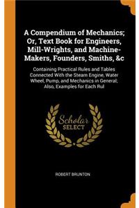 A Compendium of Mechanics; Or, Text Book for Engineers, Mill-Wrights, and Machine-Makers, Founders, Smiths, &c: Containing Practical Rules and Tables Connected with the Steam Engine, Water Wheel, Pump, and Mechanics in General; Also, Examples for E