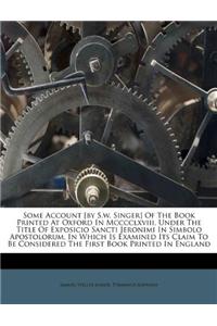 Some Account [by S.W. Singer] of the Book Printed at Oxford in MCCCCLXVIII, Under the Title of Exposicio Sancti Jeronimi in Simbolo Apostolorum, in Which Is Examined Its Claim to Be Considered the First Book Printed in England