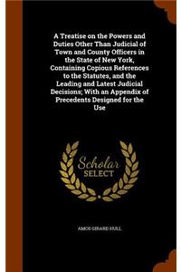 Treatise on the Powers and Duties Other Than Judicial of Town and County Officers in the State of New York, Containing Copious References to the Statutes, and the Leading and Latest Judicial Decisions; With an Appendix of Precedents Designed for th