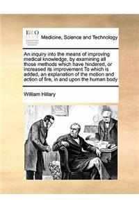 An Inquiry Into the Means of Improving Medical Knowledge, by Examining All Those Methods Which Have Hindered, or Increased Its Improvement to Which Is Added, an Explanation of the Motion and Action of Fire, in and Upon the Human Body