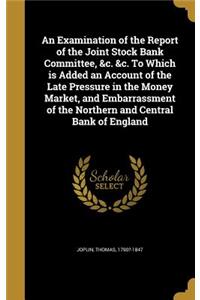 An Examination of the Report of the Joint Stock Bank Committee, &c. &c. To Which is Added an Account of the Late Pressure in the Money Market, and Embarrassment of the Northern and Central Bank of England