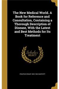 The New Medical World. A Book for Reference and Consultation, Containing a Thorough Description of Disease, With the Latest and Best Methods for Its Treatment