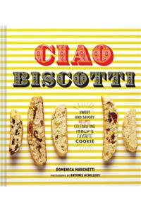 Ciao Biscotti: Sweet and Savory Recipes for Celebrating Italy's Favorite Cookie