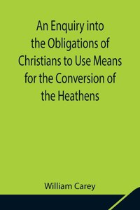 Enquiry into the Obligations of Christians to Use Means for the Conversion of the Heathens; In Which the Religious State of the Different Nations of the World, the Success of Former Undertakings, and the Practicability of Further Undertakings, Are 