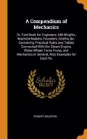 A Compendium of Mechanics: Or, Text Book for Engineers, Mill-Wrights, Machine-Makers, Founders, Smiths, &c. Containing Practical Rules and Tables Connected with the Steam Engine, Water Wheel, Force Pump, and Mechanics in General, Also Examples for