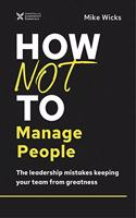 How Not to Manage People : The Leadership Mistakes Keeping Your Team from Greatness