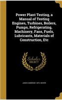 Power Plant Testing, a Manual of Testing Engines, Turbines, Boilers, Pumps, Refrigerating, Machinery, Fans, Fuels, Lubricants, Materials of Construction, Etc