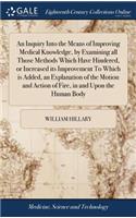 An Inquiry Into the Means of Improving Medical Knowledge, by Examining All Those Methods Which Have Hindered, or Increased Its Improvement to Which Is Added, an Explanation of the Motion and Action of Fire, in and Upon the Human Body