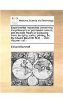 Experimental Researches Concerning the Philosophy of Permanent Colours; And the Best Means of Producing Them, by Dying, Callico Printing, &C. by Edward Bancroft, M.D. ... Vol.I. Volume 1 of 1