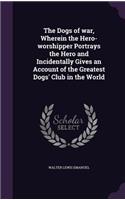 The Dogs of war, Wherein the Hero-worshipper Portrays the Hero and Incidentally Gives an Account of the Greatest Dogs' Club in the World