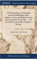 A Full Examination, and Impartial Account of All Relating to Mrs. Stephens's Cures, and Medicine for the Stone and Gravel. in Two Parts. ... the Second Part Contains Mrs. Stephens's Receipt,