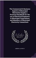 The Commercial & Business Aspects of Municipal Electricity Supply; a Practical Handbook for the use of Electrical Engineers to Municipal Corporations and Members of Municipal Electricity Committees