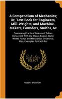 A Compendium of Mechanics; Or, Text Book for Engineers, Mill-Wrights, and Machine-Makers, Founders, Smiths, &c: Containing Practical Rules and Tables Connected with the Steam Engine, Water Wheel, Pump, and Mechanics in General; Also, Examples for E