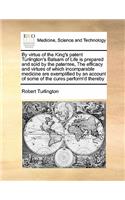 By Virtue of the King's Patent Turlington's Balsam of Life Is Prepared and Sold by the Patentee, the Efficacy and Virtues of Which Incomparable Medicine Are Exemplified by an Account of Some of the Cures Perform'd Thereby