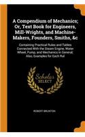 A Compendium of Mechanics; Or, Text Book for Engineers, Mill-Wrights, and Machine-Makers, Founders, Smiths, &c: Containing Practical Rules and Tables Connected with the Steam Engine, Water Wheel, Pump, and Mechanics in General; Also, Examples for E