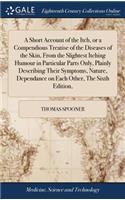 Short Account of the Itch, or a Compendious Treatise of the Diseases of the Skin, From the Slightest Itching Humour in Particular Parts Only, Plainly Describing Their Symptoms, Nature, Dependance on Each Other, The Sixth Edition,