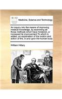 An Inquiry Into the Means of Improving Medical Knowledge, by Examining All Those Methods Which Have Hindered, or Increased Its Improvement to Which Is Added, an Explanation of the Motion and Action of Fire, in and Upon the Human Body