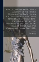 Full, Complete, and Correct Account of the Horrid Murder of the Poor Italian Boy Carlo Ferriar, as Detailed in the Examinations at Bow-Street Police Office, the Coroner's Inquest, and at the Trial of Bishop, May, and Williams, on Friday, Dec. 2, 18