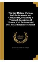 The New Medical World. A Book for Reference and Consultation, Containing a Thorough Description of Disease, With the Latest and Best Methods for Its Treatment